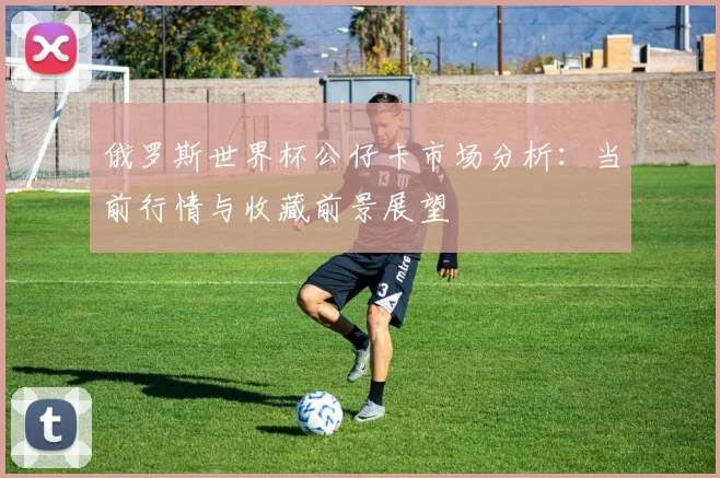 俄罗斯世界杯公仔卡市场分析：当前行情与收藏前景展望