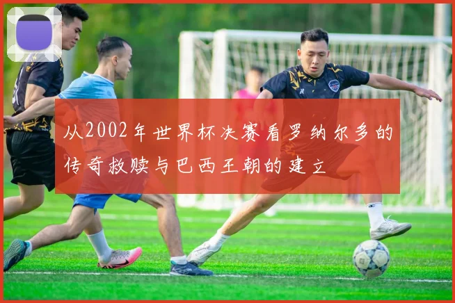 从2002年世界杯决赛看罗纳尔多的传奇救赎与巴西王朝的建立