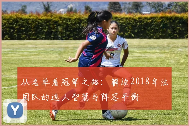 从名单看冠军之路：解读2018年法国队的选人智慧与阵容平衡