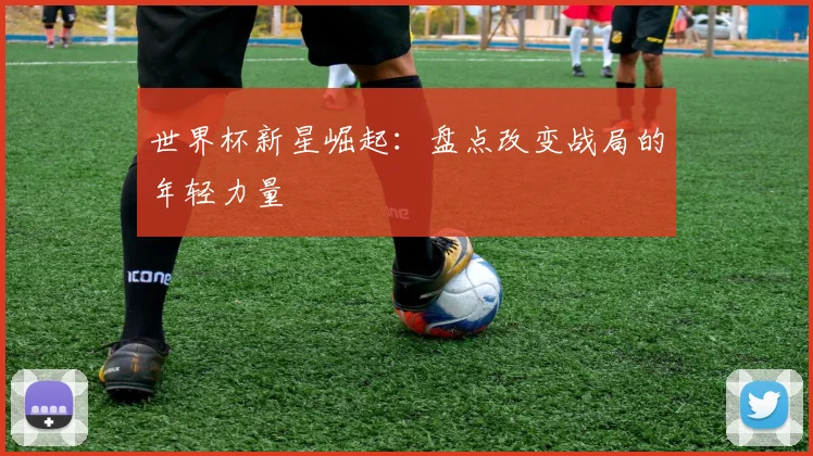 世界杯新星崛起：盘点改变战局的年轻力量