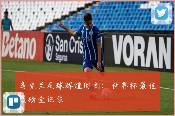 乌克兰足球辉煌时刻：世界杯最佳战绩全记录