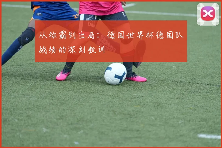 从称霸到出局:德国世界杯德国队战绩的深刻教训