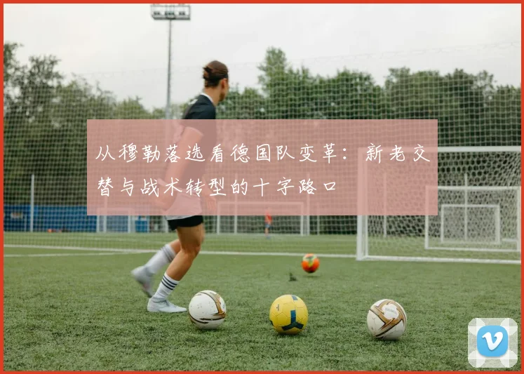 从穆勒落选看德国队变革:新老交替与战术转型的十字路口