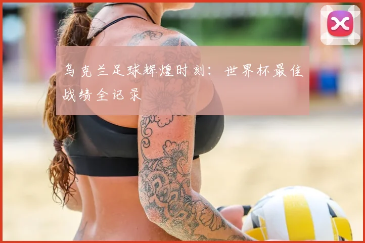 乌克兰足球辉煌时刻：世界杯最佳战绩全记录