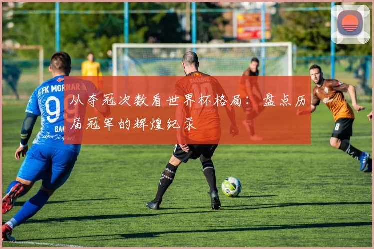 从夺冠次数看世界杯格局：盘点历届冠军的辉煌纪录