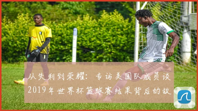 从失利到荣耀:专访美国队成员谈2019年世界杯篮球赛结果背后的故事