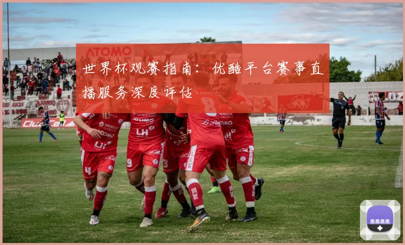 世界杯观赛指南:优酷平台赛事直播服务深度评估