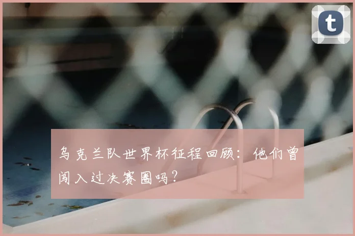 乌克兰队世界杯征程回顾：他们曾闯入过决赛圈吗？